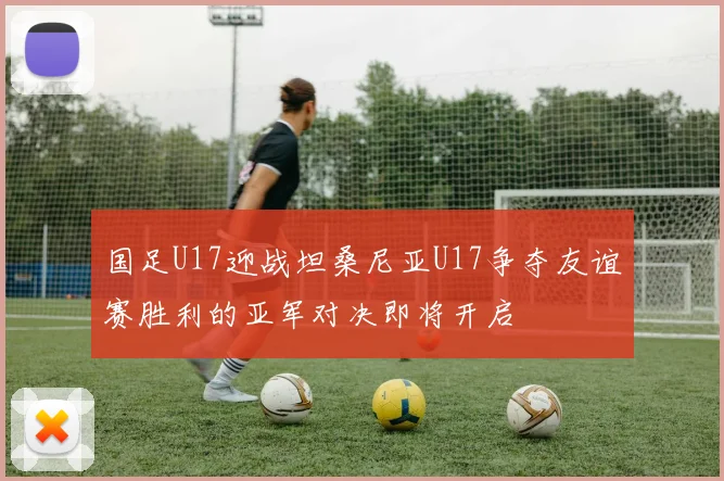 国足U17迎战坦桑尼亚U17争夺友谊赛胜利的亚军对决即将开启