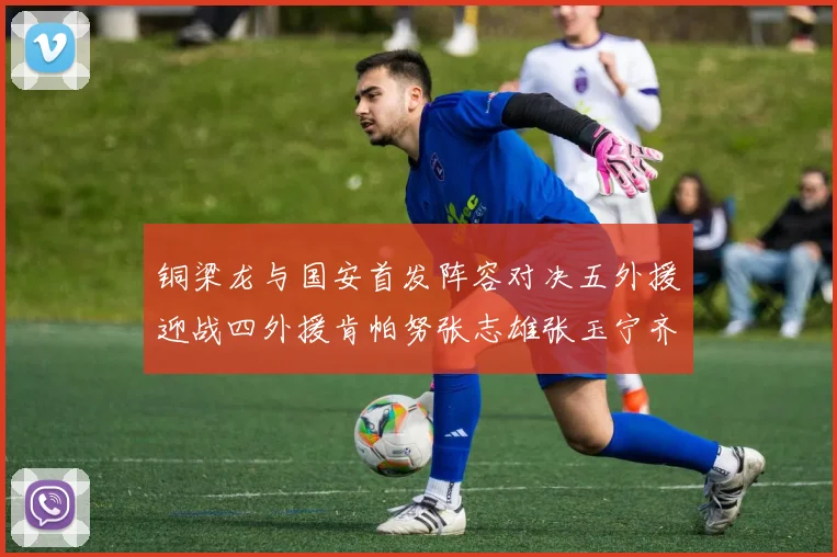 铜梁龙与国安首发阵容对决五外援迎战四外援肯帕努张志雄张玉宁齐上阵