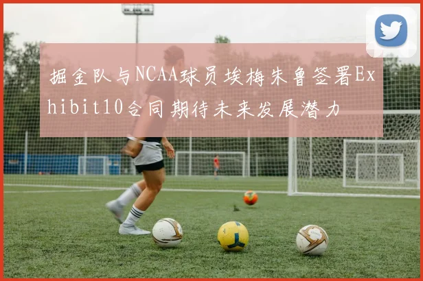 掘金队与NCAA球员埃梅朱鲁签署Exhibit10合同期待未来发展潜力