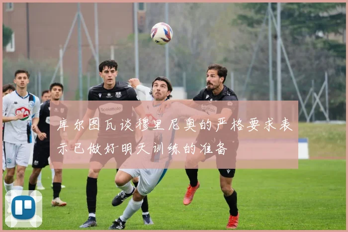 库尔图瓦谈穆里尼奥的严格要求表示已做好明天训练的准备