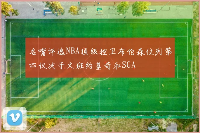 名嘴评选NBA顶级控卫布伦森位列第四仅次于文班约基奇和SGA