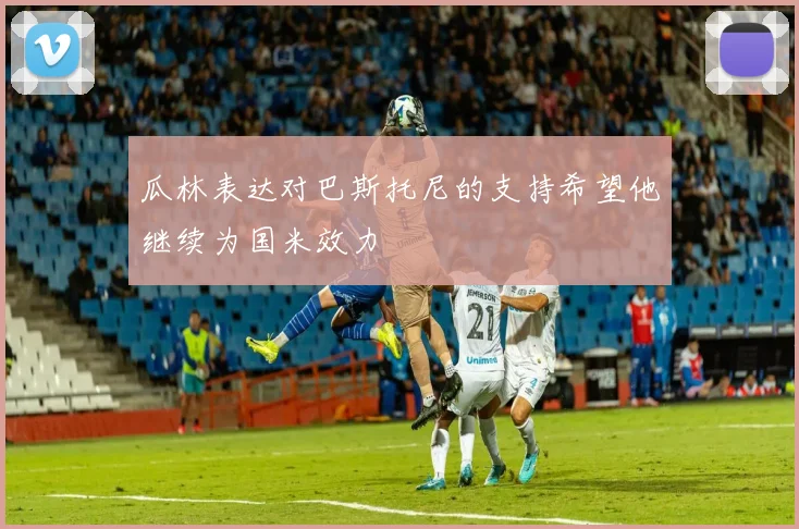 瓜林表达对巴斯托尼的支持希望他继续为国米效力