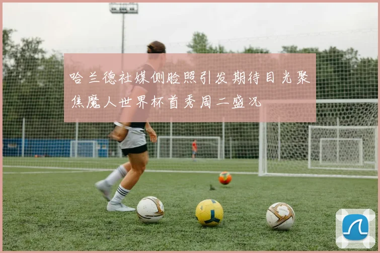 哈兰德社媒侧脸照引发期待目光聚焦魔人世界杯首秀周二盛况