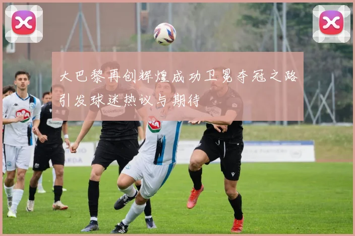 大巴黎再创辉煌成功卫冕夺冠之路引发球迷热议与期待