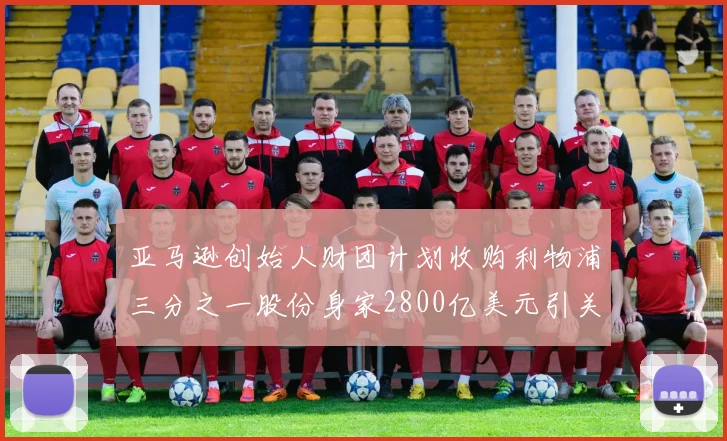 亚马逊创始人财团计划收购利物浦三分之一股份身家2800亿美元引关注