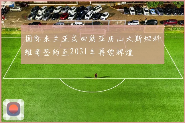 国际米兰正式回购亚历山大斯坦科维奇签约至2031年再续辉煌