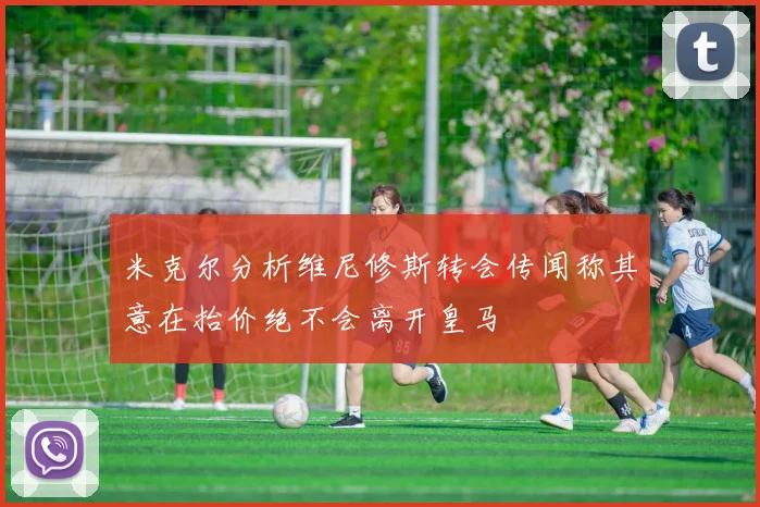 米克尔分析维尼修斯转会传闻称其意在抬价绝不会离开皇马