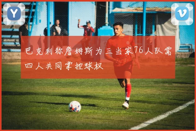 巴克利称詹姆斯为三当家76人队需四人共同掌控球权