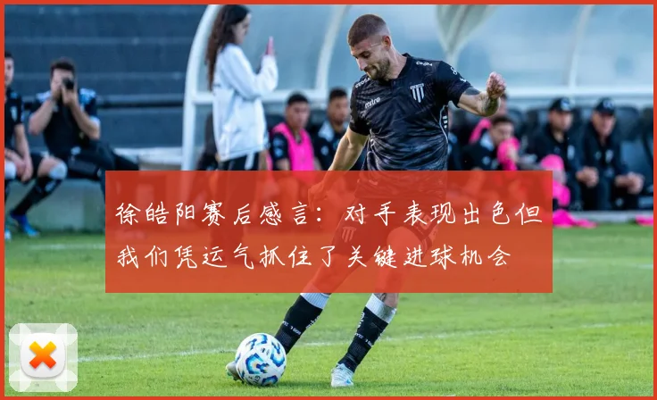 徐皓阳赛后感言：对手表现出色但我们凭运气抓住了关键进球机会