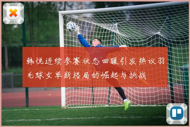 韩悦连续参赛状态回暖引发热议羽毛球女单新格局的崛起与挑战