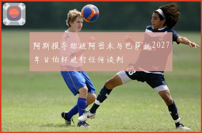 阿斯报导称迈阿密未与巴萨就2027年甘伯杯进行任何谈判