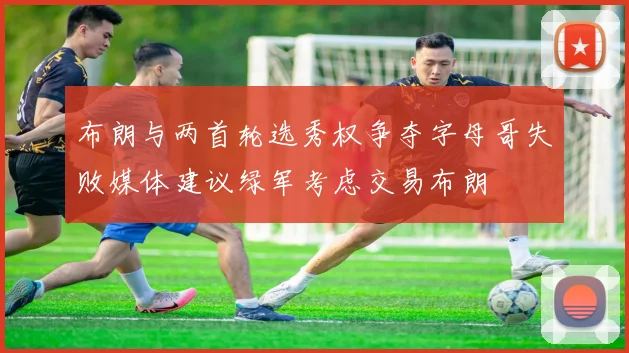 布朗与两首轮选秀权争夺字母哥失败媒体建议绿军考虑交易布朗