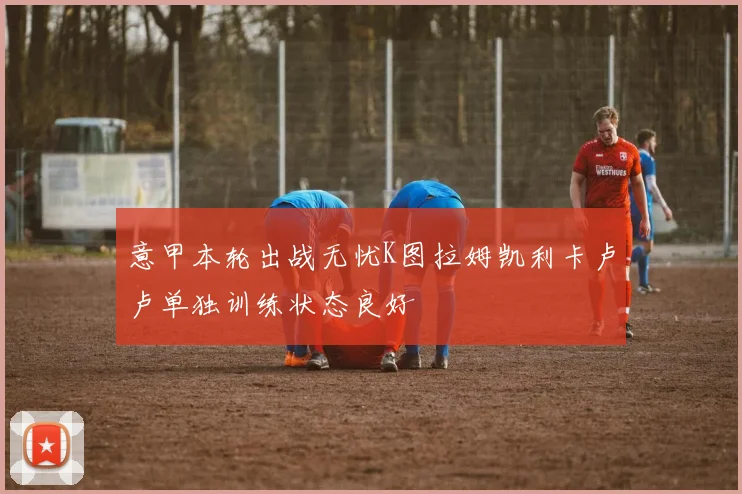 意甲本轮出战无忧K图拉姆凯利卡卢卢单独训练状态良好