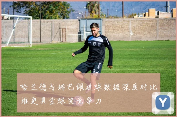 哈兰德与姆巴佩进球数据深度对比谁更具金球奖竞争力