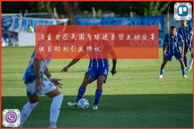 马奎尔在美国与球迷亲密互动分享快乐时刻引发热议