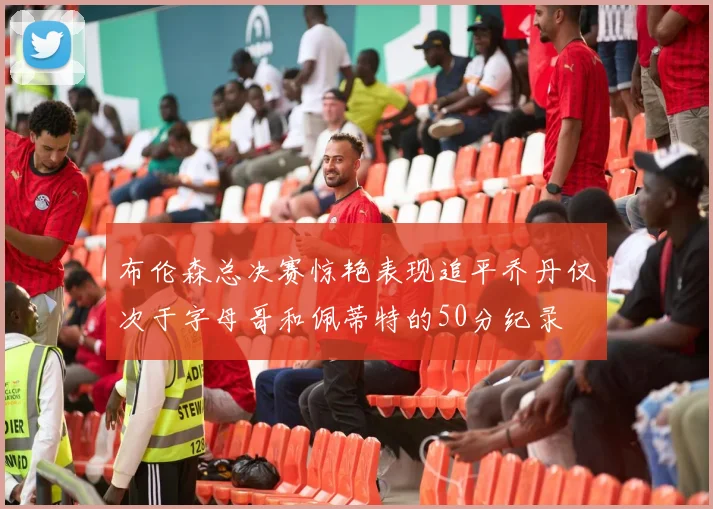 布伦森总决赛惊艳表现追平乔丹仅次于字母哥和佩蒂特的50分纪录
