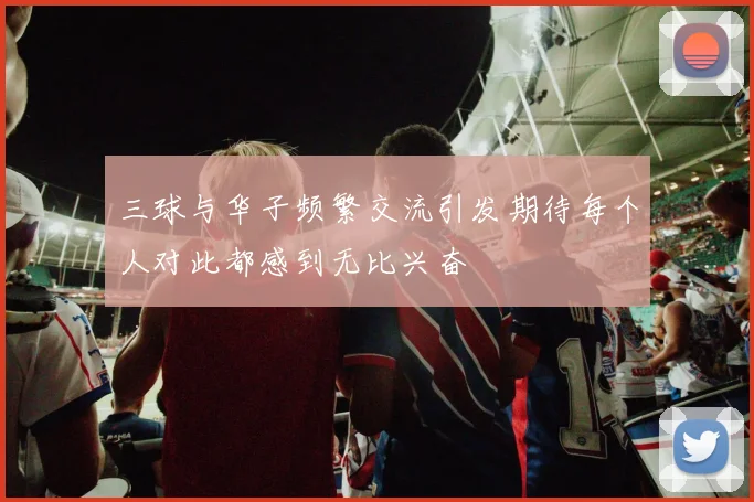三球与华子频繁交流引发期待每个人对此都感到无比兴奋