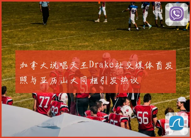加拿大说唱天王Drake社交媒体首发照与亚历山大同框引发热议