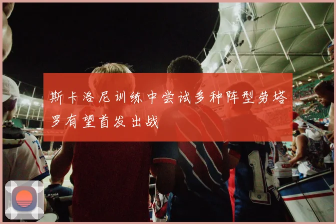 斯卡洛尼训练中尝试多种阵型劳塔罗有望首发出战
