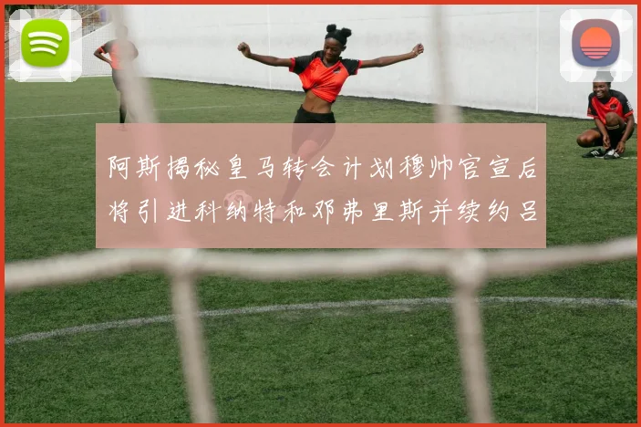 阿斯揭秘皇马转会计划穆帅官宣后将引进科纳特和邓弗里斯并续约吕迪格