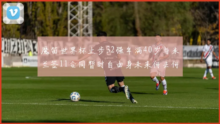 魔笛世界杯止步32强年满40岁与米兰签11合同暂时自由身未来何去何从