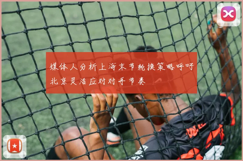 媒体人分析上海末节轮换策略呼吁北京灵活应对对手节奏