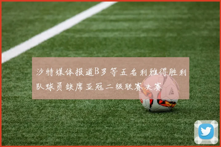 沙特媒体报道B罗等五名利雅得胜利队球员缺席亚冠二级联赛决赛