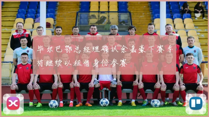 毕尔巴鄂总经理确认余嘉豪下赛季将继续以租借身份参赛