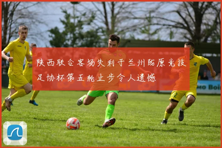 陕西联合客场失利于兰州陇原竞技足协杯第五轮止步令人遗憾