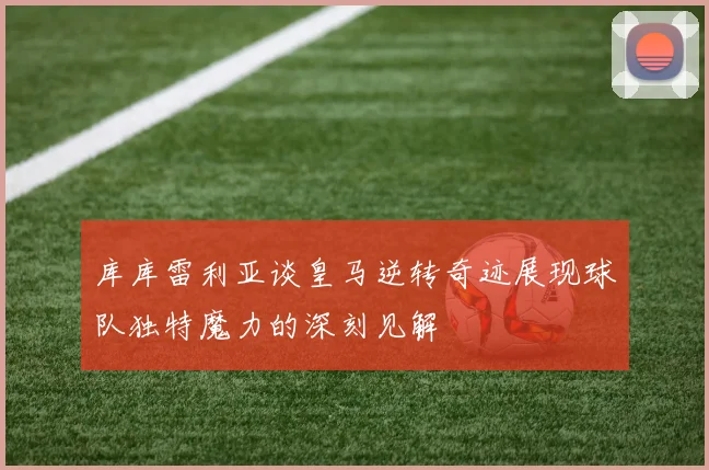 库库雷利亚谈皇马逆转奇迹展现球队独特魔力的深刻见解
