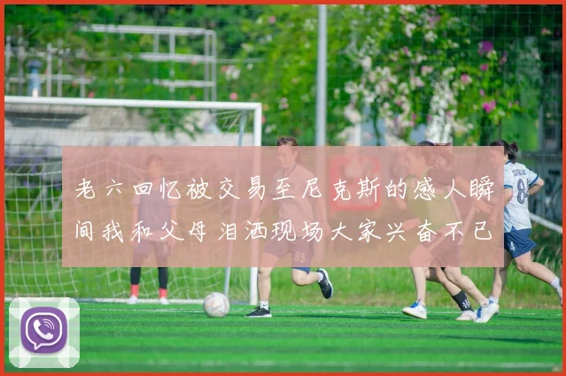 老六回忆被交易至尼克斯的感人瞬间我和父母泪洒现场大家兴奋不已