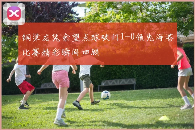 铜梁龙凭余望点球破门1-0领先海港比赛精彩瞬间回顾
