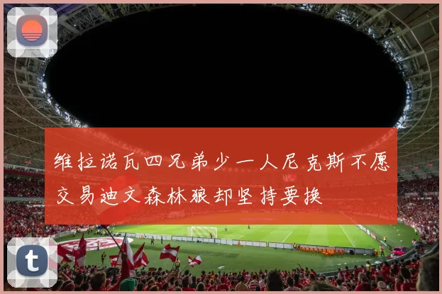 维拉诺瓦四兄弟少一人尼克斯不愿交易迪文森林狼却坚持要换