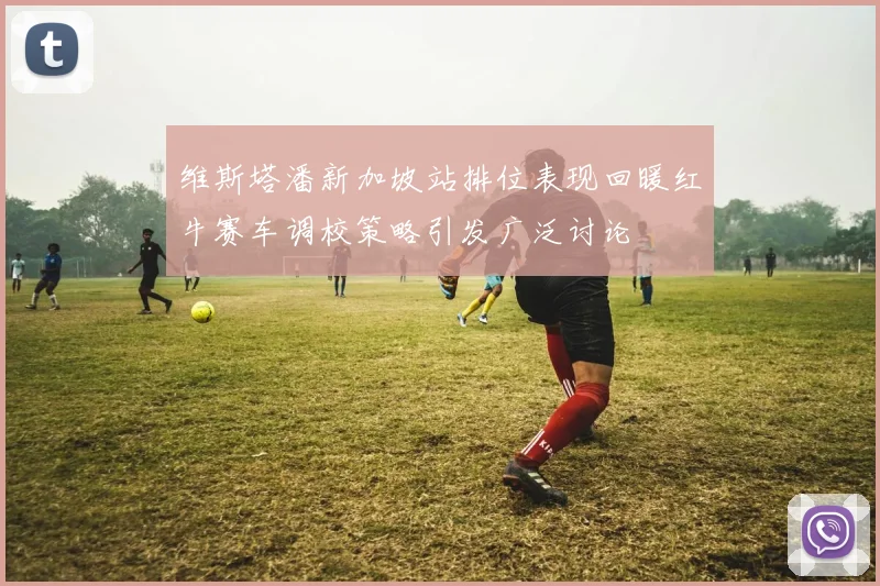 维斯塔潘新加坡站排位表现回暖红牛赛车调校策略引发广泛讨论