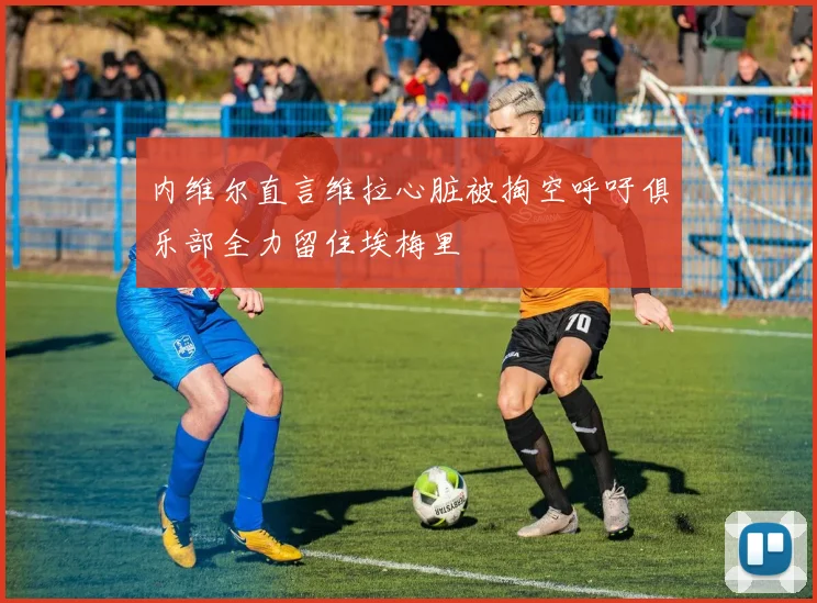 内维尔直言维拉心脏被掏空呼吁俱乐部全力留住埃梅里