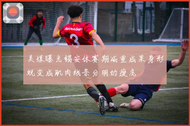 美媒曝光锡安休赛期减重成果身形蜕变成肌肉线条分明的瘦虎